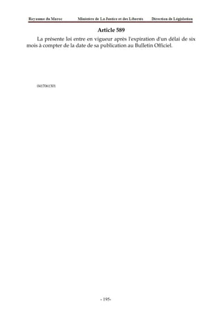 Article 589
La présente loi entre en vigueur après l'expiration d'un délai de six
mois à compter de la date de sa publication au Bulletin Officiel.
0417061301
-195-
 