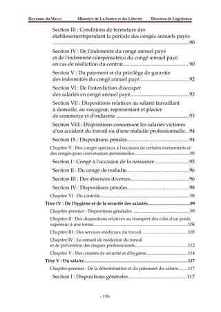 Section III : Conditions de fermeture des
établissementspendant la période des congés annuels payés
.........................................................................................................90
Section IV : De l'indemnité du congé annuel payé
et de l'indemnité compensatrice du congé annuel payé
en cas de résiliation du contrat...................................................90
Section V : Du paiement et du privilège de garantie
des indemnités du congé annuel payé......................................92
Section VI : De l'interdiction d'occuper
des salariés en congé annuel payé.............................................93
Section VII : Dispositions relatives au salarié travaillant
à domicile, au voyageur, représentant et placier
de commerce et d'industrie ........................................................93
Section VIII : Dispositions concernant les salariés victimes
d'un accident du travail ou d'une maladie professionnelle...94
Section IX : Dispositions pénales...............................................94
Chapitre V : Des congés spéciaux à l'occasion de certains événements et
des congés pour convenances personnelles..................................................95
Section I : Congé à l'occasion de la naissance ..........................95
Section Il : Du congé de maladie................................................96
Section III : Des absences diverses.............................................96
Section IV : Dispositions pénales...............................................98
Chapitre VI : Du contrôle.................................................................................98
Titre IV : De l'hygiène et de la sécurité des salariés......................................99
Chapitre premier : Dispositions générales ..................................................99
Chapitre II : Des dispositions relatives au transport des colis d'un poids
supérieur à une tonne....................................................................................104
Chapitre III : Des services médicaux du travail ........................................105
Chapitre IV : Le conseil de médecine du travail
et de prévention des risques professionnels...............................................112
Chapitre V : Des comités de sécurité et d'hygiène.....................................114
Titre V : Du salaire.............................................................................................117
Chapitre premier : De la détermination et du paiement du salaire........117
Section I : Dispositions générales.............................................117
-198-
 