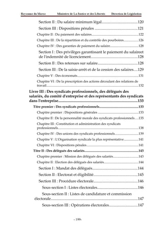 Section Il : Du salaire minimum légal.....................................120
Section III : Dispositions pénales ............................................121
Chapitre II : Du paiement des salaires.........................................................122
Chapitre III : De la répartition et du contrôle des pourboires..................126
Chapitre IV : Des garanties de paiement du salaire..................................128
Section I : Des privilèges garantissant le paiement du salaireet
de l'indemnité de licenciement.................................................128
Section Il : Des retenues sur salaire.........................................128
Section Ill : De la saisie-arrêt et de la cession des salaires....129
Chapitre V : Des économats..........................................................................131
Chapitre VI : De la prescription des actions découlant des relations de
travail................................................................................................................132
Livre III : Des syndicats professionnels, des délégués des
salariés, du comité d'entreprise et des représentants des syndicats
dans l'entreprise..................................................................................133
Titre premier : Des syndicats professionnels...............................................133
Chapitre premier : Dispositions générales .................................................133
Chapitre Il : De la personnalité morale des syndicats professionnels....135
Chapitre III : Constitution et administration des syndicats
professionnels..................................................................................................138
Chapitre IV : Des unions des syndicats professionnels............................139
Chapitre V : L'Organisation syndicale la plus représentative..................141
Chapitre VI : Dispositions pénales...............................................................141
Titre II : Des délégués des salariés.................................................................143
Chapitre premier : Mission des délégués des salariés...............................143
Chapitre II : Election des délégués des salariés..........................................144
Section I : Mandat des délégués...............................................144
Section II : Electorat et éligibilité..............................................145
Section III : Procédure électorale..............................................146
Sous-section I : Listes électorales..........................................146
Sous-section II : Listes de candidature et commission
électorale..........................................................................................147
Sous-section III : Opérations électorales..............................147
-199-
 