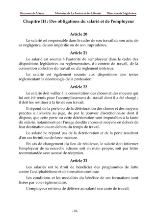 Chapitre III : Des obligations du salarié et de l'employeur
Article 20
Le salarié est responsable dans le cadre de son travail de son acte, de
sa négligence, de son impéritie ou de son imprudence.
Article 21
Le salarié est soumis à l'autorité de l'employeur dans le cadre des
dispositions législatives ou réglementaires, du contrat de travail, de la
convention collective du travail ou du règlement intérieur.
Le salarié est également soumis aux dispositions des textes
réglementant la déontologie de la profession.
Article 22
Le salarié doit veiller à la conservation des choses et des moyens qui
lui ont été remis pour l'accomplissement du travail dont il a été chargé ;
il doit les restituer à la fin de son travail.
Il répond de la perte ou de la détérioration des choses et des moyens
précités s'il s'avère au juge, de par le pouvoir discrétionnaire dont il
dispose, que cette perte ou cette détérioration sont imputables à la faute
du salarié, notamment par l'usage desdits choses et moyens en dehors de
leur destination ou en dehors du temps de travail.
Le salarié ne répond pas de la détérioration et de la perte résultant
d'un cas fortuit ou de force majeure.
En cas de changement du lieu de résidence, le salarié doit informer
l'employeur de sa nouvelle adresse soit en main propre, soit par lettre
recommandée avec accusé de réception.
Article 23
Les salariés ont le droit de bénéficier des programmes de lutte
contre l'analphabétisme et de formation continue.
Les conditions et les modalités du bénéfice de ces formations sont
fixées par voie réglementaire.
L'employeur est tenu de délivrer au salarié une carte de travail.
-20-
 