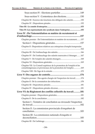 Sous-section IV : Elections partielles ...................................149
Sous-section V : Contentieux des élections.........................150
Chapitre III : Exercice des fonctions des délégués des salariés................150
Chapitre IV : Dispositions pénales...............................................................152
Titre III : Le comité d'entreprise......................................................................153
Titre IV: Les représentants des syndicats dans l'entreprise.......................155
Livre IV : De l'intermédiation en matière de recrutement et
d'embauchage.......................................................................................157
Chapitre premier : De l'intermédiation en matière de recrutement........157
Section I : Dispositions générales.............................................157
Chapitre Il : Dispositions relatives aux entreprises d'emploi temporaire
...........................................................................................................................162
Chapitre III : De l'embauchage des salariés................................................166
Chapitre IV : De l'embauchage des salariés marocains à l'étranger........167
Chapitre V : De l'emploi des salariés étrangers..........................................168
Chapitre VI : Dispositions générales............................................................169
Chapitre VII : Le Conseil supérieur de la promotion de l'emploi et les
conseilsrégionaux et provinciaux de la promotion de l'emploi...............169
Chapitre VIII : De l'âge de la retraite...........................................................172
Livre V: Des organes de contrôle......................................................174
Chapitre premier : Des agents chargés de l'inspection du travail...........174
Chapitre Il : De la constatation des infractions...........................................178
Chapitre III : Dispositions pénales...............................................................181
Chapitre IV : Dispositions pénales diverses...............................................181
Livre VI: du Règlement des conflits collectifs du travail............181
Chapitre premier : Dispositions générales..................................................181
Chapitre Il : De la conciliation.......................................................................182
Section 1 : Tentative de conciliation au niveaude l'inspection
du travail.....................................................................................182
Section Il : La commission provinciale d'enquêteet de
conciliation..................................................................................183
Section III : La commission nationale d'enquête et
deconciliation..............................................................................185
Chapitre III : De l'arbitrage............................................................................186
-200-
 