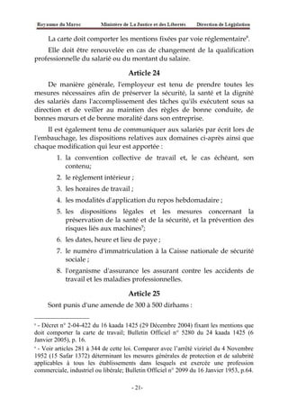 La carte doit comporter les mentions fixées par voie réglementaire8
.
Elle doit être renouvelée en cas de changement de la qualification
professionnelle du salarié ou du montant du salaire.
Article 24
De manière générale, l'employeur est tenu de prendre toutes les
mesures nécessaires afin de préserver la sécurité, la santé et la dignité
des salariés dans l'accomplissement des tâches qu'ils exécutent sous sa
direction et de veiller au maintien des règles de bonne conduite, de
bonnes mœurs et de bonne moralité dans son entreprise.
Il est également tenu de communiquer aux salariés par écrit lors de
l'embauchage, les dispositions relatives aux domaines ci-après ainsi que
chaque modification qui leur est apportée :
1. la convention collective de travail et, le cas échéant, son
contenu;
2. le règlement intérieur ;
3. les horaires de travail ;
4. les modalités d'application du repos hebdomadaire ;
5. les dispositions légales et les mesures concernant la
préservation de la santé et de la sécurité, et la prévention des
risques liés aux machines9
;
6. les dates, heure et lieu de paye ;
7. le numéro d'immatriculation à la Caisse nationale de sécurité
sociale ;
8. l'organisme d'assurance les assurant contre les accidents de
travail et les maladies professionnelles.
Article 25
Sont punis d'une amende de 300 à 500 dirhams :
8
- Décret n° 2-04-422 du 16 kaada 1425 (29 Décembre 2004) fixant les mentions que
doit comporter la carte de travail; Bulletin Officiel n° 5280 du 24 kaada 1425 (6
Janvier 2005), p. 16.
9
- Voir articles 281 à 344 de cette loi. Comparer avec l’arrêté viziriel du 4 Novembre
1952 (15 Safar 1372) déterminant les mesures générales de protection et de salubrité
applicables à tous les établissements dans lesquels est exercée une profession
commerciale, industriel ou libérale; Bulletin Officiel n° 2099 du 16 Janvier 1953, p.64.
-21-
 