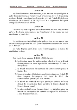 Article 28
Tout cautionnement doit être versé, dans un délai de quinze jours à
dater de sa réception par l'employeur, à la Caisse de dépôt et de gestion ;
ce dépôt doit être mentionné sur le registre prévu à l'article 26 ci-dessus
et constaté par un certificat de dépôt tenu à la disposition de l'agent
chargé de l'inspection du travail.
Article 29
Le retrait de tout ou partie du cautionnement ne peut être effectué
qu'avec le double consentement de l'employeur et du salarié ou sur
décision de la juridiction.
Article 30
Le cautionnement est affecté principalement au recouvrement des
droits de l'employeur et des tiers qui formeraient saisie entre les mains
de ce dernier.
Est nulle de plein droit, toute saisie formée auprès de la Caisse de
dépôt et de gestion.
Article 31
Sont punis d'une amende de 2.000 à 5.000 dirhams :
1. le défaut de tenue du registre prévu à l'article 26 ou le défaut
d'inscription dans ledit registre des mentions qui doivent y
être portées;
2. le défaut de remise du récépissé du cautionnement prévu à
l'article 26 ;
3. le non-respect du délai et des conditions prévus par l'article 28
dans lesquels l'employeur doit faire le dépôt du
cautionnement prescrit par ledit article ;
4. le défaut du certificat de dépôt prévu par l'article 28 ou le
défaut de présentation dudit certificat à l'agent chargé de
l'inspection du travail;
5. la saisie ou l'utilisation dans un intérêt personnel ou pour les
besoins de l'entreprise, des sommes en espèces ou titres remis
à titre de cautionnement.
-23-
 