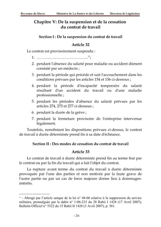 Chapitre V: De la suspension et de la cessation
du contrat de travail
Section I : De la suspension du contrat de travail
Article 32
Le contrat est provisoirement suspendu :
1. …………………………………..11
;
2. pendant l'absence du salarié pour maladie ou accident dûment
constaté par un médecin ;
3. pendant la période qui précède et suit l'accouchement dans les
conditions prévues par les articles 154 et 156 ci-dessous ;
4. pendant la période d'incapacité temporaire du salarié
résultant d'un accident du travail ou d'une maladie
professionnelle ;
5. pendant les périodes d'absence du salarié prévues par les
articles 274, 275 et 277 ci-dessous ;
6. pendant la durée de la grève ;
7. pendant la fermeture provisoire de l'entreprise intervenue
légalement.
Toutefois, nonobstant les dispositions prévues ci-dessus, le contrat
de travail à durée déterminée prend fin à sa date d'échéance.
Section II : Des modes de cessation du contrat de travail
Article 33
Le contrat de travail à durée déterminée prend fin au terme fixé par
le contrat ou par la fin du travail qui a fait l'objet du contrat.
La rupture avant terme du contrat du travail à durée déterminée
provoquée par l'une des parties et non motivée par la faute grave de
l'autre partie ou par un cas de force majeure donne lieu à dommages-
intérêts.
11
- Abrogé par l’article unique de la loi n° 48-06 relative à la suppression du service
militaire, promulguée par le dahir n° 1-06-233 du 28 Rabii I 1428 (17 Avril 2007);
Bulletin Officiel n° 5522 du 15 Rabii II 1428 (3 Avril 2007), p. 581.
-24-
 
