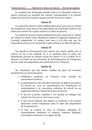 Le montant des dommages-intérêts prévus au deuxième alinéa ci-
dessus équivaut au montant des salaires correspondant à la période
allant de la date de la rupture jusqu'au terme fixé par le contrat.
Article 34
Le contrat de travail à durée indéterminée peut cesser par la volonté
de l'employeur, sous réserve des dispositions de la présente section et de
celles de la section Ill ci-après relatives au délai de préavis.
Le contrat de travail à durée indéterminée peut cesser par la volonté
du salarié au moyen d'une démission portant la signature légalisée par
l'autorité compétente. Le salarié n'est tenu à cet effet que par les
dispositions prévues à la section III ci-après relatives au délai de préavis.
Article 35
Est interdit le licenciement d'un salarié sans motif valable sauf si
celui-ci est lié à son aptitude ou à sa conduite dans le cadre des
dispositions prévues au dernier alinéa de l'article 37 et à l'article 39 ci-
dessous ou fondé sur les nécessités de fonctionnement de l'entreprise
dans le cadre des dispositions des articles 66 et 67 ci-dessous.
Article 36
Ne constituent pas des motifs valables de prise de sanctions
disciplinaires ou de licenciement :
1. l'affiliation syndicale ou l'exercice d'un mandat du
représentant syndical ;
2. la participation à des activités syndicales en dehors des heures
de travail ou, avec le consentement de l'employeur ou
conformément à la convention collective de travail ou au
règlement intérieur, durant les heures de travail ;
3. le fait de se porter candidat à un mandat de délégué des
salariés, de l'exercer ou de l'avoir exercé ;
4. le fait d'avoir déposé une plainte ou participé à des actions
judiciaires contre l'employeur dans le cadre des dispositions
de la présente loi ;
5. la race, la couleur, le sexe, la situation conjugale, les
responsabilités familiales, la religion, l'opinion politique,
l'ascendance nationale ou l'origine sociale ;
-25-
 
