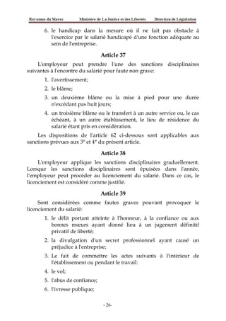 6. le handicap dans la mesure où il ne fait pas obstacle à
l'exercice par le salarié handicapé d'une fonction adéquate au
sein de l'entreprise.
Article 37
L'employeur peut prendre l'une des sanctions disciplinaires
suivantes à l'encontre du salarié pour faute non grave:
1. l'avertissement;
2. le blâme;
3. un deuxième blâme ou la mise à pied pour une durée
n'excédant pas huit jours;
4. un troisième blâme ou le transfert à un autre service ou, le cas
échéant, à un autre établissement, le lieu de résidence du
salarié étant pris en considération.
Les dispositions de l'article 62 ci-dessous sont applicables aux
sanctions prévues aux 3° et 4° du présent article.
Article 38
L'employeur applique les sanctions disciplinaires graduellement.
Lorsque les sanctions disciplinaires sont épuisées dans l'année,
l'employeur peut procéder au licenciement du salarié. Dans ce cas, le
licenciement est considéré comme justifié.
Article 39
Sont considérées comme fautes graves pouvant provoquer le
licenciement du salarié:
1. le délit portant atteinte à l'honneur, à la confiance ou aux
bonnes mœurs ayant donné lieu à un jugement définitif
privatif de liberté;
2. la divulgation d'un secret professionnel ayant causé un
préjudice à l'entreprise;
3. Le fait de commettre les actes suivants à l'intérieur de
l'établissement ou pendant le travail:
4. le vol;
5. l'abus de confiance;
6. l'ivresse publique;
-26-
 