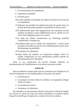 7. la consommation de stupéfiants;
8. l'agression corporelle;
9. l'insulte grave;
10.le refus délibéré et injustifié du salarié d'exécuter un travail de
sa compétence;
11.l'absence non justifiée du salarié pour plus de quatre jours ou
de huit demi-journées pendant une période de douze mois;
12.la détérioration grave des équipements, des machines ou des
matières premières causée délibérément par le salarié ou à la
suite d'une négligence grave de sa part;
13.la faute du salarié occasionnant un dommage matériel
considérable à l'employeur;
14.l'inobservation par le salarié des instructions à suivre pour
garantir la sécurité du travail ou de l'établissement ayant causé
un dommage considérable;
15.l'incitation à la débauche;
16.toute forme de violence ou d'agression dirigée contre un
salarié, l'employeur ou son représentant portant atteinte au
fonctionnement de l'entreprise.
Dans ce cas, l'inspecteur du travail constate l'atteinte au
fonctionnement de l'établissement et en dresse un procès-verbal.
Article 40
Sont considérées comme fautes graves commises par l'employeur, le
chef de l'entreprise ou de l'établissement à l'encontre du salarié :
1. l'insulte grave ;
2. la pratique de toute forme de violence ou d'agression dirigée
contre le salarié ;
3. le harcèlement sexuel ;
4. l'incitation à la débauche.
Est assimilé à un licenciement abusif, le fait pour le salarié de quitter
son travail en raison de l'une des fautes énumérées au présent article,
lorsqu'il est établi que l'employeur a commis l'une de ces fautes.
-27-
 