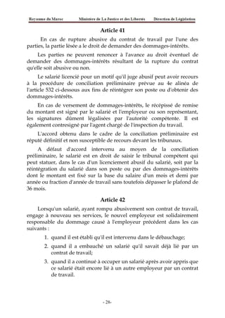Article 41
En cas de rupture abusive du contrat de travail par l'une des
parties, la partie lésée a le droit de demander des dommages-intérêts.
Les parties ne peuvent renoncer à l'avance au droit éventuel de
demander des dommages-intérêts résultant de la rupture du contrat
qu'elle soit abusive ou non.
Le salarié licencié pour un motif qu'il juge abusif peut avoir recours
à la procédure de conciliation préliminaire prévue au 4e alinéa de
l'article 532 ci-dessous aux fins de réintégrer son poste ou d'obtenir des
dommages-intérêts.
En cas de versement de dommages-intérêts, le récépissé de remise
du montant est signé par le salarié et l'employeur ou son représentant,
les signatures dûment légalisées par l'autorité compétente. Il est
également contresigné par l'agent chargé de l'inspection du travail.
L'accord obtenu dans le cadre de la conciliation préliminaire est
réputé définitif et non susceptible de recours devant les tribunaux.
A défaut d'accord intervenu au moyen de la conciliation
préliminaire, le salarié est en droit de saisir le tribunal compétent qui
peut statuer, dans le cas d'un licenciement abusif du salarié, soit par la
réintégration du salarié dans son poste ou par des dommages-intérêts
dont le montant est fixé sur la base du salaire d'un mois et demi par
année ou fraction d'année de travail sans toutefois dépasser le plafond de
36 mois.
Article 42
Lorsqu'un salarié, ayant rompu abusivement son contrat de travail,
engage à nouveau ses services, le nouvel employeur est solidairement
responsable du dommage causé à l'employeur précédent dans les cas
suivants :
1. quand il est établi qu'il est intervenu dans le débauchage;
2. quand il a embauché un salarié qu'il savait déjà lié par un
contrat de travail;
3. quand il a continué à occuper un salarié après avoir appris que
ce salarié était encore lié à un autre employeur par un contrat
de travail.
-28-
 