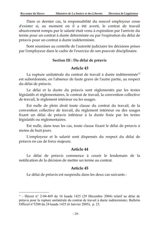 Dans ce dernier cas, la responsabilité du nouvel employeur cesse
d'exister si, au moment où il a été averti, le contrat de travail
abusivement rompu par le salarié était venu à expiration par l'arrivée du
terme pour un contrat à durée déterminée ou par l'expiration du délai de
préavis pour un contrat à durée indéterminée.
Sont soumises au contrôle de l'autorité judiciaire les décisions prises
par l'employeur dans le cadre de l'exercice de son pouvoir disciplinaire.
Section III : Du délai de préavis
Article 43
La rupture unilatérale du contrat de travail à durée indéterminée12
est subordonnée, en l'absence de faute grave de l'autre partie, au respect
du délai de préavis.
Le délai et la durée du préavis sont réglementés par les textes
législatifs et réglementaires, le contrat de travail, la convention collective
de travail, le règlement intérieur ou les usages.
Est nulle de plein droit toute clause du contrat du travail, de la
convention collective de travail, du règlement intérieur ou des usages
fixant un délai de préavis inférieur à la durée fixée par les textes
législatifs ou réglementaires.
Est nulle, dans tous les cas, toute clause fixant le délai de préavis à
moins de huit jours.
L'employeur et le salarié sont dispensés du respect du délai de
préavis en cas de force majeure.
Article 44
Le délai de préavis commence à courir le lendemain de la
notification de la décision de mettre un terme au contrat.
Article 45
Le délai de préavis est suspendu dans les deux cas suivants :
12
- Décret n° 2-04-469 du 16 kaada 1425 (29 Décembre 2004) relatif au délai de
préavis pour la rupture unilatérale du contrat de travail à durée indéterminée; Bulletin
Officiel n°5280 du 24 kaada 1425 (6 Janvier 2005), p. 23.
-29-
 