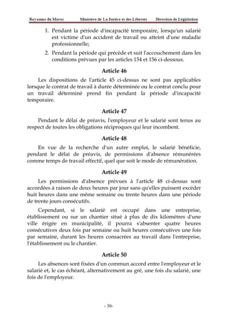 1. Pendant la période d'incapacité temporaire, lorsqu'un salarié
est victime d'un accident de travail ou atteint d'une maladie
professionnelle;
2. Pendant la période qui précède et suit l'accouchement dans les
conditions prévues par les articles 154 et 156 ci-dessous.
Article 46
Les dispositions de l'article 45 ci-dessus ne sont pas applicables
lorsque le contrat de travail à durée déterminée ou le contrat conclu pour
un travail déterminé prend fin pendant la période d'incapacité
temporaire.
Article 47
Pendant le délai de préavis, l'employeur et le salarié sont tenus au
respect de toutes les obligations réciproques qui leur incombent.
Article 48
En vue de la recherche d'un autre emploi, le salarié bénéficie,
pendant le délai de préavis, de permissions d'absence rémunérées
comme temps de travail effectif, quel que soit le mode de rémunération.
Article 49
Les permissions d'absence prévues à l'article 48 ci-dessus sont
accordées à raison de deux heures par jour sans qu'elles puissent excéder
huit heures dans une même semaine ou trente heures dans une période
de trente jours consécutifs.
Cependant, si le salarié est occupé dans une entreprise,
établissement ou sur un chantier situé à plus de dix kilomètres d'une
ville érigée en municipalité, il pourra s'absenter quatre heures
consécutives deux fois par semaine ou huit heures consécutives une fois
par semaine, durant les heures consacrées au travail dans l'entreprise,
l'établissement ou le chantier.
Article 50
Les absences sont fixées d'un commun accord entre l'employeur et le
salarié et, le cas échéant, alternativement au gré, une fois du salarié, une
fois de l'employeur.
-30-
 