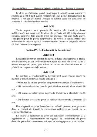 Le droit de s'absenter prend fin dès que le salarié trouve un nouvel
emploi, ce dont il doit aviser l'employeur sous peine d'interruption du
préavis. Il en est de même, lorsque le salarié cesse de consacrer les
absences à la recherche d'un emploi.
Article 51
Toute rupture sans préavis du contrat de travail à durée
indéterminée ou sans que le délai de préavis ait été intégralement
observé, emporte, tant qu'elle n'est pas motivée par une faute grave,
l'obligation pour la partie responsable de verser à l'autre partie une
indemnité de préavis égale à la rémunération qu'aurait perçue le salarié
s'il était demeuré à son poste.
Section IV : De l'indemnité de licenciement
Article 52
Le salarié lié par un contrat de travail à durée indéterminée a droit à
une indemnité, en cas de licenciement après six mois de travail dans la
même entreprise quels que soient le mode de rémunération et la
périodicité du paiement du salaire.
Article 53
Le montant de l'indemnité de licenciement pour chaque année ou
fraction d'année de travail effectif est égal à :
- 96 heures de salaire pour les cinq premières années d'ancienneté ;
- 144 heures de salaire pour la période d'ancienneté allant de 6 à 10
ans ;
- 192 heures de salaire pour la période d'ancienneté allant de 11 à 15
ans ;
- 240 heures de salaire pour la période d'ancienneté dépassant 15
ans.
Des dispositions plus favorables au salarié peuvent être prévues
dans le contrat de travail, la convention collective de travail ou le
règlement intérieur.
Le salarié a également le droit de bénéficier, conformément à la
législation et la réglementation en vigueur de l'indemnité de perte
d'emploi pour des raisons économiques, technologiques ou structurelles.
-31-
 