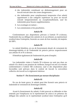 d. des indemnités constituant un dédommagement pour un
travail exécuté dans des zones dangereuses ;
e. des indemnités pour remplacement temporaire d'un salarié
appartenant à une catégorie supérieure ou pour un travail
exécuté temporairement ou exceptionnellement, sauf les
indemnités pour heures supplémentaires.
2. Les avantages en nature ;
3. Les commissions et les pourboires.
Article 58
Conformément aux dispositions prévues à l'article 53 ci-dessus,
l'indemnité due au délégué des salariés et, le cas échéant, au représentant
syndical dans l'entreprise, licenciés au cours de leur mandat, est majorée
de 100%.
Article 59
Le salarié bénéficie, en cas de licenciement abusif, de versement de
dommage-intérêts et de l'indemnité de préavis prévus respectivement
aux articles 41 et 51 ci-dessus.
Il bénéficie également de l'indemnité de perte d'emploi.
Article 60
Les indemnités visées à l'article 59 ci-dessus ne sont pas dues au
salarié s'il a droit à une pension de vieillesse, lorsqu'il est mis à la retraite
conformément à l'article 526 ci-dessous, sauf si des dispositions plus
favorables sont prévues dans le contrat de travail, la convention
collective de travail ou le règlement intérieur.
Section V : Du licenciement par mesure disciplinaire
Article 61
En cas de faute grave, le salarié peut être licencié sans préavis ni
indemnité ni versement de dommages-intérêts.
Article 62
Avant le licenciement du salarié, il doit pouvoir se défendre et être
entendu par l'employeur ou le représentant de celui-ci en présence du
délégué des salariés ou le représentant syndical dans l'entreprise qu'il
-33-
 
