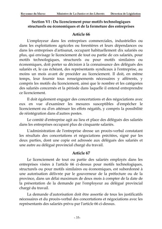 Section VI : Du licenciement pour motifs technologiques
structurels ou économiques et de la fermeture des entreprises
Article 66
L'employeur dans les entreprises commerciales, industrielles ou
dans les exploitations agricoles ou forestières et leurs dépendances ou
dans les entreprises d'artisanat, occupant habituellement dix salariés ou
plus, qui envisage le licenciement de tout ou partie de ces salariés, pour
motifs technologiques, structurels ou pour motifs similaires ou
économiques, doit porter sa décision à la connaissance des délégués des
salariés et, le cas échéant, des représentants syndicaux à l'entreprise, au
moins un mois avant de procéder au licenciement. Il doit, en même
temps, leur fournir tous renseignements nécessaires y afférents, y
compris les motifs du licenciement, ainsi que le nombre et les catégories
des salariés concernés et la période dans laquelle il entend entreprendre
ce licenciement.
Il doit également engager des concertations et des négociations avec
eux en vue d'examiner les mesures susceptibles d'empêcher le
licenciement ou d'en atténuer les effets négatifs, y compris la possibilité
de réintégration dans d'autres postes.
Le comité d'entreprise agit au lieu et place des délégués des salariés
dans les entreprises occupant plus de cinquante salariés.
L'administration de l'entreprise dresse un procès-verbal constatant
les résultats des concertations et négociations précitées, signé par les
deux parties, dont une copie est adressée aux délégués des salariés et
une autre au délégué provincial chargé du travail.
Article 67
Le licenciement de tout ou partie des salariés employés dans les
entreprises visées à l'article 66 ci-dessus pour motifs technologiques,
structurels ou pour motifs similaires ou économiques, est subordonné à
une autorisation délivrée par le gouverneur de la préfecture ou de la
province, dans un délai maximum de deux mois à compter de la date de
la présentation de la demande par l'employeur au délégué provincial
chargé du travail.
La demande d'autorisation doit être assortie de tous les justificatifs
nécessaires et du procès-verbal des concertations et négociations avec les
représentants des salariés prévu par l'article 66 ci-dessus.
-35-
 