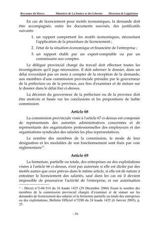 En cas de licenciement pour motifs économiques, la demande doit
être accompagnée, outre les documents susvisés, des justificatifs
suivants:
1. un rapport comportant les motifs économiques, nécessitant
l'application de la procédure de licenciement ;
2. l'état de la situation économique et financière de l'entreprise ;
3. un rapport établi par un expert-comptable ou par un
commissaire aux comptes.
Le délégué provincial chargé du travail doit effectuer toutes les
investigations qu'il juge nécessaires. Il doit adresser le dossier, dans un
délai n'excédant pas un mois à compter de la réception de la demande,
aux membres d'une commission provinciale présidée par le gouverneur
de la préfecture ou de la province, aux fins d'examiner et de statuer sur
le dossier dans le délai fixé ci-dessus.
La décision du gouverneur de la préfecture ou de la province doit
être motivée et basée sur les conclusions et les propositions de ladite
commission.
Article 68
La commission provinciale visée à l'article 67 ci-dessus est composée
de représentants des autorités administratives concernées et de
représentants des organisations professionnelles des employeurs et des
organisations syndicales des salariés les plus représentatives.
Le nombre des membres de la commission, le mode de leur
désignation et les modalités de son fonctionnement sont fixés par voie
réglementaire13
.
Article 69
La fermeture, partielle ou totale, des entreprises ou des exploitations
visées à l'article 66 ci-dessus, n'est pas autorisée si elle est dictée par des
motifs autres que ceux prévus dans le même article, si elle est de nature à
entraîner le licenciement des salariés, sauf dans les cas où il devient
impossible de poursuivre l'activité de l'entreprise, et sur autorisation
13
- Décret n°2-04-514 du 16 kaada 1425 (29 Décembre 2004) fixant le nombre des
membres de la commission provincial chargée d’examiner et de statuer sur les
demandes de licenciement des salariés et la fermeture partielle ou totale des entreprises
ou des exploitations; Bulletin Officiel n°5280 du 24 kaada 1425 (6 Janvier 2005), p.
25.
-36-
 