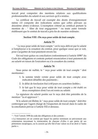 travail peut comporter des mentions relatives aux qualifications
professionnelles du salarié et aux services qu'il a rendus.
Le certificat de travail est exempté des droits d'enregistrement
même s'il comporte des indications autres que celles prévues au
deuxième alinéa ci-dessus. L'exemption s'étend au certificat portant la
mention de : " libre de tout engagement " ou toute autre formule
établissant que le contrat de travail a pris fin de manière ordinaire.
Section VIII : Du reçu pour solde de tout compte
Article 73
" Le reçu pour solde de tout compte " est le reçu délivré par le salarié
à l'employeur à la cessation du contrat, pour quelque cause que ce soit,
pour s'acquitter de tout paiement envers lui.
Est nul tout quitus ou conciliation conformément à l'article 109814
du
Code des obligations et contrats portant renonciation à tout paiement dû
au salarié en raison de l'exécution ou à la cessation du contrat.
Article 74
Sous peine de nullité, le " reçu pour solde de tout compte " doit
mentionner :
1. la somme totale versée pour solde de tout compte avec
indication détaillée des paiements ;
2. le délai de forclusion fixé à 60 jours en caractères lisibles ;
3. le fait que le reçu pour solde de tout compte a été établi en
deux exemplaires dont l'un est remis au salarié.
La signature du salarié portée sur le reçu doit être précédée de la
mention " lu et approuvé ".
Si le salarié est illettré, le " reçu pour solde de tout compte " doit être
contresigné par l'agent chargé de l'inspection de travail dans le cadre de
la conciliation prévue à l'article 532 ci-dessous.
14
- Voir l’article 1098 du code des obligations et des contrats :
« La transaction est un contrat par lequel les parties terminent ou préviennent une
contestation moyennant la renonciation de chacune d’elles à une partie de ses
prétentions réciproques, ou la cession qu’elle fait d’une valeur ou d’un droit à l’autre
partie ».
-38-
 