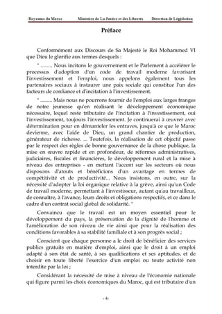 Préface
Conformément aux Discours de Sa Majesté le Roi Mohammed VI
que Dieu le glorifie aux termes desquels :
" ......... Nous incitons le gouvernement et le Parlement à accélérer le
processus d'adoption d'un code de travail moderne favorisant
l'investissement et l'emploi, nous appelons également tous les
partenaires sociaux à instaurer une paix sociale qui constitue l'un des
facteurs de confiance et d'incitation à l'investissement.
" ......... Mais nous ne pourrons fournir de l'emploi aux larges franges
de notre jeunesse qu'en réalisant le développement économique
nécessaire, lequel reste tributaire de l'incitation à l'investissement, oui
l'investissement, toujours l'investissement. Je continuerai à œuvrer avec
détermination pour en démanteler les entraves, jusqu'à ce que le Maroc
devienne, avec l'aide de Dieu, un grand chantier de production,
générateur de richesse. ... Toutefois, la réalisation de cet objectif passe
par le respect des règles de bonne gouvernance de la chose publique, la
mise en œuvre rapide et en profondeur, de réformes administratives,
judiciaires, fiscales et financières, le développement rural et la mise à
niveau des entreprises - en mettant l'accent sur les secteurs où nous
disposons d'atouts et bénéficions d'un avantage en termes de
compétitivité et de productivité... Nous insistons, en outre, sur la
nécessité d'adopter la loi organique relative à la grève, ainsi qu'un Code
de travail moderne, permettant à l'investisseur, autant qu'au travailleur,
de connaître, à l'avance, leurs droits et obligations respectifs, et ce dans le
cadre d'un contrat social global de solidarité. "
Convaincu que le travail est un moyen essentiel pour le
développement du pays, la préservation de la dignité de l'homme et
l'amélioration de son niveau de vie ainsi que pour la réalisation des
conditions favorables à sa stabilité familiale et à son progrès social ;
Conscient que chaque personne a le droit de bénéficier des services
publics gratuits en matière d'emploi, ainsi que le droit à un emploi
adapté à son état de santé, à ses qualifications et ses aptitudes, et de
choisir en toute liberté l'exercice d'un emploi ou toute activité non
interdite par la loi ;
Considérant la nécessité de mise à niveau de l'économie nationale
qui figure parmi les choix économiques du Maroc, qui est tributaire d'un
-4-
 