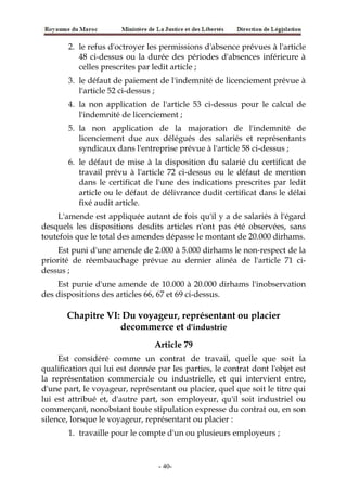 2. le refus d'octroyer les permissions d'absence prévues à l'article
48 ci-dessus ou la durée des périodes d'absences inférieure à
celles prescrites par ledit article ;
3. le défaut de paiement de l'indemnité de licenciement prévue à
l'article 52 ci-dessus ;
4. la non application de l'article 53 ci-dessus pour le calcul de
l'indemnité de licenciement ;
5. la non application de la majoration de l'indemnité de
licenciement due aux délégués des salariés et représentants
syndicaux dans l'entreprise prévue à l'article 58 ci-dessus ;
6. le défaut de mise à la disposition du salarié du certificat de
travail prévu à l'article 72 ci-dessus ou le défaut de mention
dans le certificat de l'une des indications prescrites par ledit
article ou le défaut de délivrance dudit certificat dans le délai
fixé audit article.
L'amende est appliquée autant de fois qu'il y a de salariés à l'égard
desquels les dispositions desdits articles n'ont pas été observées, sans
toutefois que le total des amendes dépasse le montant de 20.000 dirhams.
Est puni d'une amende de 2.000 à 5.000 dirhams le non-respect de la
priorité de réembauchage prévue au dernier alinéa de l'article 71 ci-
dessus ;
Est punie d'une amende de 10.000 à 20.000 dirhams l'inobservation
des dispositions des articles 66, 67 et 69 ci-dessus.
Chapitre VI: Du voyageur, représentant ou placier
decommerce et d'industrie
Article 79
Est considéré comme un contrat de travail, quelle que soit la
qualification qui lui est donnée par les parties, le contrat dont l'objet est
la représentation commerciale ou industrielle, et qui intervient entre,
d'une part, le voyageur, représentant ou placier, quel que soit le titre qui
lui est attribué et, d'autre part, son employeur, qu'il soit industriel ou
commerçant, nonobstant toute stipulation expresse du contrat ou, en son
silence, lorsque le voyageur, représentant ou placier :
1. travaille pour le compte d'un ou plusieurs employeurs ;
-40-
 