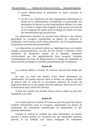 2. exerce effectivement sa profession de façon exclusive et
continue;
3. est lié à son employeur par des engagements déterminant la
nature de la représentation commerciale ou industrielle, des
prestations de services ou des marchandises offertes à la vente
ou à l'achat, la région dans laquelle il doit exercer son activité
ou les catégories de clients qu'il est chargé de visiter et le taux
des rémunérations qui lui sont dues.
Les dispositions précitées ne peuvent faire obstacle à des clauses
permettant au voyageur, représentant ou placier de commerce et
d'industrie, soit l'exercice d'une autre profession, soit l'accomplissement
d'opérations commerciales personnelles.
Les dispositions du présent article ne s'appliquent pas aux salariés
chargés occasionnellement, en plus de leur travail à l'intérieur d'une
entreprise, de démarches auprès de la clientèle, rémunérés
exclusivement par des appointements fixes auxquels s'ajoutent
éventuellement des frais de déplacement à la charge de l'entreprise et
dont l'activité est dirigée et contrôlée journellement par l'employeur.
Article 80
Les contrats définis à l'article 79 ci-dessus doivent être établis par
écrit.
Ils sont, au choix des parties, d'une durée déterminée ou
indéterminée. Les parties doivent, dans ce dernier cas, stipuler un délai
de préavis fixé en vertu de la convention collective de travail, du
règlement intérieur ou des usages sans être inférieur dans tous les cas à
la durée fixée dans l'article 43 ci-dessus.
Il peut être stipulé une période d'essai dont la durée ne peut être
supérieure à six mois.
Article 81
Les contrats prévus à l'article 79 ci-dessus peuvent, pour leur durée,
contenir l'interdiction pour le voyageur, représentant ou placier de
représenter des entreprises commerciales ou industrielles ou des
produits déterminés.
Lorsque le contrat ne contient pas cette interdiction, les parties
doivent, à moins qu'elles n'y renoncent par une stipulation expresse,
prévoir, le cas échéant, une clause indiquant les entreprises
-41-
 