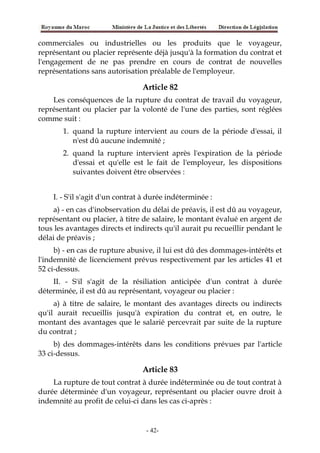 commerciales ou industrielles ou les produits que le voyageur,
représentant ou placier représente déjà jusqu'à la formation du contrat et
l'engagement de ne pas prendre en cours de contrat de nouvelles
représentations sans autorisation préalable de l'employeur.
Article 82
Les conséquences de la rupture du contrat de travail du voyageur,
représentant ou placier par la volonté de l'une des parties, sont réglées
comme suit :
1. quand la rupture intervient au cours de la période d'essai, il
n'est dû aucune indemnité ;
2. quand la rupture intervient après l'expiration de la période
d'essai et qu'elle est le fait de l'employeur, les dispositions
suivantes doivent être observées :
I. - S'il s'agit d'un contrat à durée indéterminée :
a) - en cas d'inobservation du délai de préavis, il est dû au voyageur,
représentant ou placier, à titre de salaire, le montant évalué en argent de
tous les avantages directs et indirects qu'il aurait pu recueillir pendant le
délai de préavis ;
b) - en cas de rupture abusive, il lui est dû des dommages-intérêts et
l'indemnité de licenciement prévus respectivement par les articles 41 et
52 ci-dessus.
II. - S'il s'agit de la résiliation anticipée d'un contrat à durée
déterminée, il est dû au représentant, voyageur ou placier :
a) à titre de salaire, le montant des avantages directs ou indirects
qu'il aurait recueillis jusqu'à expiration du contrat et, en outre, le
montant des avantages que le salarié percevrait par suite de la rupture
du contrat ;
b) des dommages-intérêts dans les conditions prévues par l'article
33 ci-dessus.
Article 83
La rupture de tout contrat à durée indéterminée ou de tout contrat à
durée déterminée d'un voyageur, représentant ou placier ouvre droit à
indemnité au profit de celui-ci dans les cas ci-après :
-42-
 