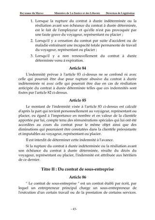 1. Lorsque la rupture du contrat à durée indéterminée ou la
résiliation avant son échéance du contrat à durée déterminée,
est le fait de l'employeur et qu'elle n'est pas provoquée par
une faute grave du voyageur, représentant ou placier ;
2. Lorsqu'il y a cessation du contrat par suite d'accident ou de
maladie entraînant une incapacité totale permanente de travail
du voyageur, représentant ou placier ;
3. Lorsqu'il y a non renouvellement du contrat à durée
déterminée venu à expiration.
Article 84
L'indemnité prévue à l'article 83 ci-dessus ne se confond ni avec
celle qui pourrait être due pour rupture abusive du contrat à durée
indéterminée ni avec celle qui pourrait être due en cas de résiliation
anticipée du contrat à durée déterminée telles que ces indemnités sont
fixées par l'article 82 ci-dessus.
Article 85
Le montant de l'indemnité visée à l'article 83 ci-dessus est calculé
d'après la part qui revient personnellement au voyageur, représentant ou
placier, eu égard à l'importance en nombre et en valeur de la clientèle
apportée par lui, compte tenu des rémunérations spéciales qui lui ont été
accordées au cours du contrat pour le même objet ainsi que des
diminutions qui pourraient être constatées dans la clientèle préexistante
et imputables au voyageur, représentant ou placier.
Il est interdit de déterminer cette indemnité à l'avance.
Si la rupture du contrat à durée indéterminée ou la résiliation avant
son échéance du contrat à durée déterminée, résulte du décès du
voyageur, représentant ou placier, l'indemnité est attribuée aux héritiers
de ce dernier.
Titre II : Du contrat de sous-entreprise
Article 86
" Le contrat de sous-entreprise " est un contrat établi par écrit, par
lequel un entrepreneur principal charge un sous-entrepreneur de
l'exécution d'un certain travail ou de la prestation de certains services.
-43-
 