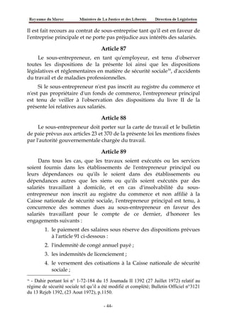 Il est fait recours au contrat de sous-entreprise tant qu'il est en faveur de
l'entreprise principale et ne porte pas préjudice aux intérêts des salariés.
Article 87
Le sous-entrepreneur, en tant qu'employeur, est tenu d'observer
toutes les dispositions de la présente loi ainsi que les dispositions
législatives et réglementaires en matière de sécurité sociale16
, d'accidents
du travail et de maladies professionnelles.
Si le sous-entrepreneur n'est pas inscrit au registre du commerce et
n'est pas propriétaire d'un fonds de commerce, l'entrepreneur principal
est tenu de veiller à l'observation des dispositions du livre II de la
présente loi relatives aux salariés.
Article 88
Le sous-entrepreneur doit porter sur la carte de travail et le bulletin
de paie prévus aux articles 23 et 370 de la présente loi les mentions fixées
par l'autorité gouvernementale chargée du travail.
Article 89
Dans tous les cas, que les travaux soient exécutés ou les services
soient fournis dans les établissements de l'entrepreneur principal ou
leurs dépendances ou qu'ils le soient dans des établissements ou
dépendances autres que les siens ou qu'ils soient exécutés par des
salariés travaillant à domicile, et en cas d'insolvabilité du sous-
entrepreneur non inscrit au registre du commerce et non affilié à la
Caisse nationale de sécurité sociale, l'entrepreneur principal est tenu, à
concurrence des sommes dues au sous-entrepreneur en faveur des
salariés travaillant pour le compte de ce dernier, d'honorer les
engagements suivants :
1. le paiement des salaires sous réserve des dispositions prévues
à l'article 91 ci-dessous :
2. l'indemnité de congé annuel payé ;
3. les indemnités de licenciement ;
4. le versement des cotisations à la Caisse nationale de sécurité
sociale ;
16
- Dahir portant loi n° 1-72-184 du 15 Joumada II 1392 (27 Juillet 1972) relatif au
régime de sécurité sociale tel qu’il a été modifié et complété; Bulletin Officiel n°3121
du 13 Rejeb 1392, (23 Aout 1972), p.1150.
-44-
 