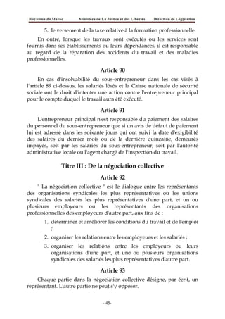 5. le versement de la taxe relative à la formation professionnelle.
En outre, lorsque les travaux sont exécutés ou les services sont
fournis dans ses établissements ou leurs dépendances, il est responsable
au regard de la réparation des accidents du travail et des maladies
professionnelles.
Article 90
En cas d'insolvabilité du sous-entrepreneur dans les cas visés à
l'article 89 ci-dessus, les salariés lésés et la Caisse nationale de sécurité
sociale ont le droit d'intenter une action contre l'entrepreneur principal
pour le compte duquel le travail aura été exécuté.
Article 91
L'entrepreneur principal n'est responsable du paiement des salaires
du personnel du sous-entrepreneur que si un avis de défaut de paiement
lui est adressé dans les soixante jours qui ont suivi la date d'exigibilité
des salaires du dernier mois ou de la dernière quinzaine, demeurés
impayés, soit par les salariés du sous-entrepreneur, soit par l'autorité
administrative locale ou l'agent chargé de l'inspection du travail.
Titre III : De la négociation collective
Article 92
" La négociation collective " est le dialogue entre les représentants
des organisations syndicales les plus représentatives ou les unions
syndicales des salariés les plus représentatives d'une part, et un ou
plusieurs employeurs ou les représentants des organisations
professionnelles des employeurs d'autre part, aux fins de :
1. déterminer et améliorer les conditions du travail et de l'emploi
;
2. organiser les relations entre les employeurs et les salariés ;
3. organiser les relations entre les employeurs ou leurs
organisations d'une part, et une ou plusieurs organisations
syndicales des salariés les plus représentatives d'autre part.
Article 93
Chaque partie dans la négociation collective désigne, par écrit, un
représentant. L'autre partie ne peut s'y opposer.
-45-
 