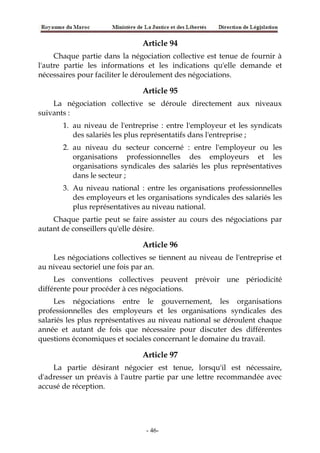 Article 94
Chaque partie dans la négociation collective est tenue de fournir à
l'autre partie les informations et les indications qu'elle demande et
nécessaires pour faciliter le déroulement des négociations.
Article 95
La négociation collective se déroule directement aux niveaux
suivants :
1. au niveau de l'entreprise : entre l'employeur et les syndicats
des salariés les plus représentatifs dans l'entreprise ;
2. au niveau du secteur concerné : entre l'employeur ou les
organisations professionnelles des employeurs et les
organisations syndicales des salariés les plus représentatives
dans le secteur ;
3. Au niveau national : entre les organisations professionnelles
des employeurs et les organisations syndicales des salariés les
plus représentatives au niveau national.
Chaque partie peut se faire assister au cours des négociations par
autant de conseillers qu'elle désire.
Article 96
Les négociations collectives se tiennent au niveau de l'entreprise et
au niveau sectoriel une fois par an.
Les conventions collectives peuvent prévoir une périodicité
différente pour procéder à ces négociations.
Les négociations entre le gouvernement, les organisations
professionnelles des employeurs et les organisations syndicales des
salariés les plus représentatives au niveau national se déroulent chaque
année et autant de fois que nécessaire pour discuter des différentes
questions économiques et sociales concernant le domaine du travail.
Article 97
La partie désirant négocier est tenue, lorsqu'il est nécessaire,
d'adresser un préavis à l'autre partie par une lettre recommandée avec
accusé de réception.
-46-
 