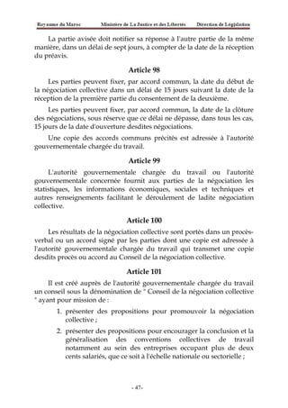 La partie avisée doit notifier sa réponse à I'autre partie de la même
manière, dans un délai de sept jours, à compter de la date de la réception
du préavis.
Article 98
Les parties peuvent fixer, par accord commun, la date du début de
la négociation collective dans un délai de 15 jours suivant la date de la
réception de la première partie du consentement de la deuxième.
Les parties peuvent fixer, par accord commun, la date de la clôture
des négociations, sous réserve que ce délai ne dépasse, dans tous les cas,
15 jours de la date d'ouverture desdites négociations.
Une copie des accords communs précités est adressée à l'autorité
gouvernementale chargée du travail.
Article 99
L'autorité gouvernementale chargée du travail ou l'autorité
gouvernementale concernée fournit aux parties de la négociation les
statistiques, les informations économiques, sociales et techniques et
autres renseignements facilitant le déroulement de ladite négociation
collective.
Article 100
Les résultats de la négociation collective sont portés dans un procès-
verbal ou un accord signé par les parties dont une copie est adressée à
l'autorité gouvernementale chargée du travail qui transmet une copie
desdits procès ou accord au Conseil de la négociation collective.
Article 101
Il est créé auprès de l'autorité gouvernementale chargée du travail
un conseil sous la dénomination de " Conseil de la négociation collective
" ayant pour mission de :
1. présenter des propositions pour promouvoir la négociation
collective ;
2. présenter des propositions pour encourager la conclusion et la
généralisation des conventions collectives de travail
notamment au sein des entreprises occupant plus de deux
cents salariés, que ce soit à l'échelle nationale ou sectorielle ;
-47-
 