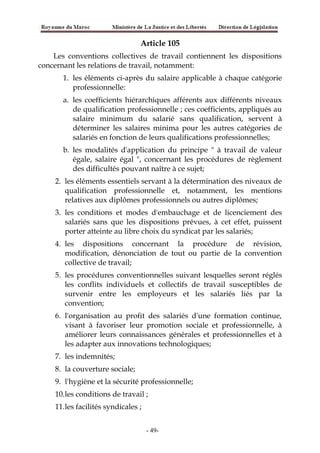 Article 105
Les conventions collectives de travail contiennent les dispositions
concernant les relations de travail, notamment:
1. les éléments ci-après du salaire applicable à chaque catégorie
professionnelle:
a. les coefficients hiérarchiques afférents aux différents niveaux
de qualification professionnelle ; ces coefficients, appliqués au
salaire minimum du salarié sans qualification, servent à
déterminer les salaires minima pour les autres catégories de
salariés en fonction de leurs qualifications professionnelles;
b. les modalités d'application du principe " à travail de valeur
égale, salaire égal ", concernant les procédures de règlement
des difficultés pouvant naître à ce sujet;
2. les éléments essentiels servant à la détermination des niveaux de
qualification professionnelle et, notamment, les mentions
relatives aux diplômes professionnels ou autres diplômes;
3. les conditions et modes d'embauchage et de licenciement des
salariés sans que les dispositions prévues, à cet effet, puissent
porter atteinte au libre choix du syndicat par les salariés;
4. les dispositions concernant la procédure de révision,
modification, dénonciation de tout ou partie de la convention
collective de travail;
5. les procédures conventionnelles suivant lesquelles seront réglés
les conflits individuels et collectifs de travail susceptibles de
survenir entre les employeurs et les salariés liés par la
convention;
6. l'organisation au profit des salariés d'une formation continue,
visant à favoriser leur promotion sociale et professionnelle, à
améliorer leurs connaissances générales et professionnelles et à
les adapter aux innovations technologiques;
7. les indemnités;
8. la couverture sociale;
9. l'hygiène et la sécurité professionnelle;
10.les conditions de travail ;
11.les facilités syndicales ;
-49-
 