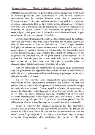intérêt plus accentué pour les petites et moyennes entreprises constituant
la majeure partie du tissu économique et dont le rôle important
notamment dans la création d'emploi n'est plus à démontrer ;
Considérant que l'entreprise moderne constitue une cellule économique
et sociale jouissant du droit de la propriété privée et tenue au respect des
personnes qui y travaillent et à la garantie de leurs droits individuels et
collectifs, et qu'elle œuvre à la réalisation du progrès social et
économique, participant ainsi à la création de richesse nationale, et par
conséquent, de nouveaux postes d'emploi ;
Conscient des bienfaits de l'écoute, de la concertation et du dialogue
en ce qui concerne la modernisation de l'espace des relations sociales au
sein de l'entreprise et dans le domaine du travail, ce qui nécessite
l'adoption de nouveaux moyens de communication entre les partenaires
économiques et sociaux prenant en considération les contraintes dont
souffre l'entreprise en ce qui concerne les législations comparées et les
exigences de compétitivité, et ce pour servir l'investissement et la
production afin de parvenir à une économie forte et capable de
concurrence et de faire face aux défis de la mondialisation et
d'accompagner la mise à niveau économique et sociale ;
Afin de consolider les mécanismes de dialogue et de conciliation
lors des procédures de règlement des conflits du travail individuels et
collectifs avec la prise en considération des usages, principes de justice et
d'équité dans la profession ;
Vu le rôle essentiel des organisations professionnelles des
employeurs et des organisations syndicales des salariés, en tant que
parties actives dans le développement de l'économie nationale, ce qui
nécessite de leur accorder l'intérêt qu'elles méritent, et notamment à
travers la négociation collective, qui constitue l'un des droits essentiels,
et ce, dans un cadre organisé, régulier, obligatoire et revêtu d'un
caractère institutionnel. Cette négociation doit être menée à tous les
niveaux pour qu'elle participe à produire des effets positifs sur les
relations sociales au sein de l'entreprise et dans le domaine du travail ;
Visant à renforcer les capacités contractuelles des partenaires
sociaux afin de promouvoir les conventions collectives du travail, de
mettre en valeur leur rôle et la position desdits partenaires sociaux, en
consécration du principe de l'entreprise et du syndicat citoyens, ce qui
permettra l'amélioration des conditions du travail et de son
-5-
 
