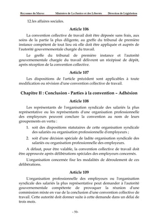 12.les affaires sociales.
Article 106
La convention collective de travail doit être déposée sans frais, aux
soins de la partie la plus diligente, au greffe du tribunal de première
instance compétent de tout lieu où elle doit être appliquée et auprès de
l'autorité gouvernementale chargée du travail.
Le greffe du tribunal de première instance et l'autorité
gouvernementale chargée du travail délivrent un récépissé de dépôt,
après réception de la convention collective.
Article 107
Les dispositions de l'article précédent sont applicables à toute
modification ou révision d'une convention collective de travail.
Chapitre Il : Conclusion - Parties à la convention – Adhésion
Article 108
Les représentants de l'organisation syndicale des salariés la plus
représentative ou les représentants d'une organisation professionnelle
des employeurs peuvent conclure la convention au nom de leurs
groupements en vertu :
1. soit des dispositions statutaires de cette organisation syndicale
des salariés ou organisation professionnelle d'employeurs ;
2. soit d'une décision spéciale de ladite organisation syndicale des
salariés ou organisation professionnelle des employeurs.
A défaut, pour être valable, la convention collective de travail doit
être approuvée après délibérations spéciales des employeurs concernés.
L'organisation concernée fixe les modalités de déroulement de ces
délibérations.
Article 109
L'organisation professionnelle des employeurs ou l'organisation
syndicale des salariés la plus représentative peut demander à l'autorité
gouvernementale compétente de provoquer la réunion d'une
commission mixte en vue de la conclusion d'une convention collective de
travail. Cette autorité doit donner suite à cette demande dans un délai de
trois mois.
-50-
 
