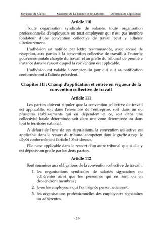 Article 110
Toute organisation syndicale de salariés, toute organisation
professionnelle d'employeurs ou tout employeur qui n'est pas membre
fondateur d'une convention collective de travail peut y adhérer
ultérieurement.
L'adhésion est notifiée par lettre recommandée, avec accusé de
réception, aux parties à la convention collective de travail, à l'autorité
gouvernementale chargée du travail et au greffe du tribunal de première
instance dans le ressort duquel la convention est applicable.
L'adhésion est valable à compter du jour qui suit sa notification
conformément à l'alinéa précédent.
Chapitre III : Champ d'application et entrée en vigueur de la
convention collective de travail
Article 111
Les parties doivent stipuler que la convention collective de travail
est applicable, soit dans l'ensemble de l'entreprise, soit dans un ou
plusieurs établissements qui en dépendent et ce, soit dans une
collectivité locale déterminée, soit dans une zone déterminée ou dans
tout le territoire national.
A défaut de l'une de ces stipulations, la convention collective est
applicable dans le ressort du tribunal compétent dont le greffe a reçu le
dépôt conformément l'article 106 ci-dessus.
Elle n'est applicable dans le ressort d'un autre tribunal que si elle y
est déposée au greffe par les deux parties.
Article 112
Sont soumises aux obligations de la convention collective de travail :
1. les organisations syndicales de salariés signataires ou
adhérentes ainsi que les personnes qui en sont ou en
deviendront membres ;
2. le ou les employeurs qui l'ont signée personnellement ;
3. les organisations professionnelles des employeurs signataires
ou adhérentes.
-51-
 