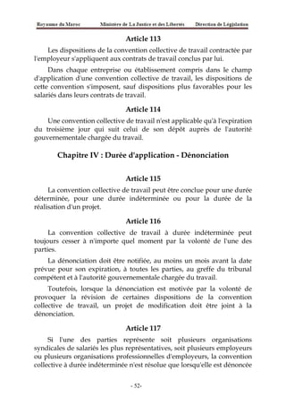 Article 113
Les dispositions de la convention collective de travail contractée par
l'employeur s'appliquent aux contrats de travail conclus par lui.
Dans chaque entreprise ou établissement compris dans le champ
d'application d'une convention collective de travail, les dispositions de
cette convention s'imposent, sauf dispositions plus favorables pour les
salariés dans leurs contrats de travail.
Article 114
Une convention collective de travail n'est applicable qu'à l'expiration
du troisième jour qui suit celui de son dépôt auprès de l'autorité
gouvernementale chargée du travail.
Chapitre IV : Durée d'application - Dénonciation
Article 115
La convention collective de travail peut être conclue pour une durée
déterminée, pour une durée indéterminée ou pour la durée de la
réalisation d'un projet.
Article 116
La convention collective de travail à durée indéterminée peut
toujours cesser à n'importe quel moment par la volonté de l'une des
parties.
La dénonciation doit être notifiée, au moins un mois avant la date
prévue pour son expiration, à toutes les parties, au greffe du tribunal
compétent et à l'autorité gouvernementale chargée du travail.
Toutefois, lorsque la dénonciation est motivée par la volonté de
provoquer la révision de certaines dispositions de la convention
collective de travail, un projet de modification doit être joint à la
dénonciation.
Article 117
Si l'une des parties représente soit plusieurs organisations
syndicales de salariés les plus représentatives, soit plusieurs employeurs
ou plusieurs organisations professionnelles d'employeurs, la convention
collective à durée indéterminée n'est résolue que lorsqu'elle est dénoncée
-52-
 