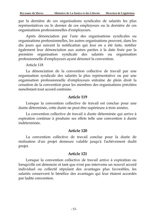 par la dernière de ces organisations syndicales de salariés les plus
représentatives ou le dernier de ces employeurs ou la dernière de ces
organisations professionnelles d'employeurs.
Après dénonciation par l'une des organisations syndicales ou
organisations professionnelles, les autres organisations peuvent, dans les
dix jours qui suivent la notification qui leur en a été faite, notifier
également leur dénonciation aux autres parties à la date fixée par la
première organisation syndicale des salariés ou organisation
professionnelle d'employeurs ayant dénoncé la convention.
Article 118
La dénonciation de la convention collective de travail par une
organisation syndicale des salariés la plus représentative ou par une
organisation professionnelle d'employeurs entraîne de plein droit la
cessation de la convention pour les membres des organisations précitées
nonobstant tout accord contraire.
Article 119
Lorsque la convention collective de travail est conclue pour une
durée déterminée, cette durée ne peut être supérieure à trois années.
La convention collective de travail à durée déterminée qui arrive à
expiration continue à produire ses effets telle une convention à durée
indéterminée.
Article 120
La convention collective de travail conclue pour la durée de
réalisation d'un projet demeure valable jusqu'à l'achèvement dudit
projet.
Article 121
Lorsque la convention collective de travail arrive à expiration ou
lorsqu'elle est dénoncée et tant que n'est pas intervenu un nouvel accord
individuel ou collectif stipulant des avantages plus favorables, les
salariés conservent le bénéfice des avantages qui leur étaient accordés
par ladite convention.
-53-
 