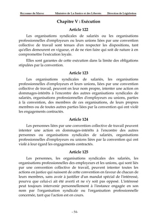Chapitre V : Exécution
Article 122
Les organisations syndicales de salariés ou les organisations
professionnelles d'employeurs ou leurs unions liées par une convention
collective de travail sont tenues d'en respecter les dispositions, tant
qu'elles demeurent en vigueur, et de ne rien faire qui soit de nature à en
compromettre l'exécution loyale.
Elles sont garantes de cette exécution dans la limite des obligations
stipulées par la convention.
Article 123
Les organisations syndicales de salariés, les organisations
professionnelles d'employeurs et leurs unions, liées par une convention
collective de travail, peuvent en leur nom propre, intenter une action en
dommages-intérêts à l'encontre des autres organisations syndicales de
salariés, organisations professionnelles d'employeurs ou unions, parties
à la convention, des membres de ces organisations, de leurs propres
membres ou de toutes autres parties liées par la convention qui ont violé
les engagements contractés.
Article 124
Les personnes liées par une convention collective de travail peuvent
intenter une action en dommages-intérêts à l'encontre des autres
personnes ou organisations syndicales de salariés, organisations
professionnelles d'employeurs ou unions liées par la convention qui ont
violé à leur égard les engagements contractés.
Article 125
Les personnes, les organisations syndicales des salariés, les
organisations professionnelles des employeurs et les unions, qui sont liés
par une convention collective de travail, peuvent intenter toutes les
actions en justice qui naissent de cette convention en faveur de chacun de
leurs membres, sans avoir à justifier d'un mandat spécial de l'intéressé,
pourvu que celui-ci ait été averti et ne s'y soit pas opposé. L'intéressé
peut toujours intervenir personnellement à l'instance engagée en son
nom par l'organisation syndicale ou l'organisation professionnelle
concernée, tant que l'action est en cours.
-54-
 