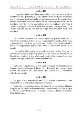 Article 126
Lorsqu'une action née d'une convention collective de travail est
intentée par une personne, par une organisation syndicale de salariés,
une organisation professionnelle d'employeurs ou par les unions, liées
par une convention collective de travail, les autres organisations dont les
membres sont liés par la convention, peuvent toujours intervenir à
l'instance engagée, tant que l'action est en cours, en considération de
l'intérêt collectif que la solution du litige peut présenter pour leurs
membres.
Article 127
Les conflits collectifs de travail entre les parties liées par la
convention collective de travail, sont réglés conformément au livre VI de
la présente loi, relatif au règlement des conflits collectifs de travail, à
défaut de dispositions particulières dans la convention collective de
travail.
Les conflits individuels de travail entre les parties liées par la
convention collective de travail, dans le cas où celle-ci ne prévoit pas de
dispositions relatives à leur règlement, sont réglés conformément aux
dispositions législatives applicables en la matière.
Article 128
Outre les compétences qui leur sont conférées par l'article 532 ci-
dessous, les agents chargés de l'inspection du travail sont compétents en
matière de contrôle de l'application des clauses de la convention
collective de travail.
Article 129
Est puni d'une amende de 300 à 500 dirhams le non-respect des
stipulations de la convention collective de travail.
L'amende est appliquée autant de fois qu'il y a de salariés à l'égard
desquels les stipulations de la convention collective de travail n'ont pas
été observées, sans toutefois que le total des amendes dépasse le montant
de 20.000 dirhams.
-55-
 