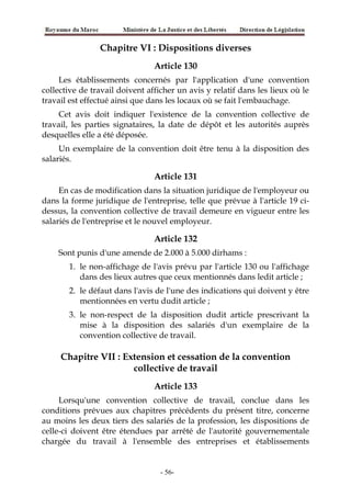 Chapitre VI : Dispositions diverses
Article 130
Les établissements concernés par l'application d'une convention
collective de travail doivent afficher un avis y relatif dans les lieux où le
travail est effectué ainsi que dans les locaux où se fait l'embauchage.
Cet avis doit indiquer l'existence de la convention collective de
travail, les parties signataires, la date de dépôt et les autorités auprès
desquelles elle a été déposée.
Un exemplaire de la convention doit être tenu à la disposition des
salariés.
Article 131
En cas de modification dans la situation juridique de l'employeur ou
dans la forme juridique de l'entreprise, telle que prévue à l'article 19 ci-
dessus, la convention collective de travail demeure en vigueur entre les
salariés de l'entreprise et le nouvel employeur.
Article 132
Sont punis d'une amende de 2.000 à 5.000 dirhams :
1. le non-affichage de l'avis prévu par l'article 130 ou l'affichage
dans des lieux autres que ceux mentionnés dans ledit article ;
2. le défaut dans l'avis de l'une des indications qui doivent y être
mentionnées en vertu dudit article ;
3. le non-respect de la disposition dudit article prescrivant la
mise à la disposition des salariés d'un exemplaire de la
convention collective de travail.
Chapitre VII : Extension et cessation de la convention
collective de travail
Article 133
Lorsqu'une convention collective de travail, conclue dans les
conditions prévues aux chapitres précédents du présent titre, concerne
au moins les deux tiers des salariés de la profession, les dispositions de
celle-ci doivent être étendues par arrêté de l'autorité gouvernementale
chargée du travail à l'ensemble des entreprises et établissements
-56-
 
