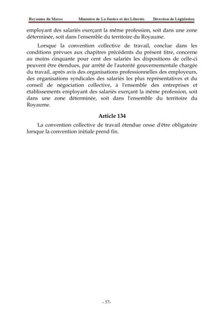 employant des salariés exerçant la même profession, soit dans une zone
déterminée, soit dans l'ensemble du territoire du Royaume.
Lorsque la convention collective de travail, conclue dans les
conditions prévues aux chapitres précédents du présent titre, concerne
au moins cinquante pour cent des salariés les dispositions de celle-ci
peuvent être étendues, par arrêté de l'autorité gouvernementale chargée
du travail, après avis des organisations professionnelles des employeurs,
des organisations syndicales des salariés les plus représentatives et du
conseil de négociation collective, à l'ensemble des entreprises et
établissements employant des salariés exerçant la même profession, soit
dans une zone déterminée, soit dans l'ensemble du territoire du
Royaume.
Article 134
La convention collective de travail étendue cesse d'être obligatoire
lorsque la convention initiale prend fin.
-57-
 