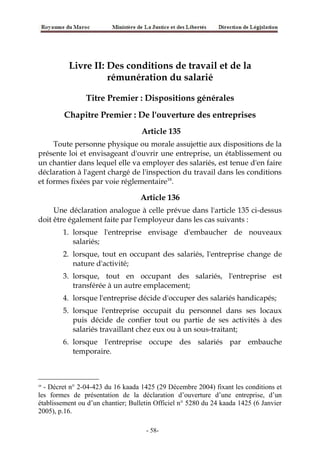 Livre II: Des conditions de travail et de la
rémunération du salarié
Titre Premier : Dispositions générales
Chapitre Premier : De l'ouverture des entreprises
Article 135
Toute personne physique ou morale assujettie aux dispositions de la
présente loi et envisageant d'ouvrir une entreprise, un établissement ou
un chantier dans lequel elle va employer des salariés, est tenue d'en faire
déclaration à l'agent chargé de l'inspection du travail dans les conditions
et formes fixées par voie réglementaire18
.
Article 136
Une déclaration analogue à celle prévue dans l'article 135 ci-dessus
doit être également faite par l'employeur dans les cas suivants :
1. lorsque l'entreprise envisage d'embaucher de nouveaux
salariés;
2. lorsque, tout en occupant des salariés, l'entreprise change de
nature d'activité;
3. lorsque, tout en occupant des salariés, l'entreprise est
transférée à un autre emplacement;
4. lorsque l'entreprise décide d'occuper des salariés handicapés;
5. lorsque l'entreprise occupait du personnel dans ses locaux
puis décide de confier tout ou partie de ses activités à des
salariés travaillant chez eux ou à un sous-traitant;
6. lorsque l'entreprise occupe des salariés par embauche
temporaire.
18
- Décret n° 2-04-423 du 16 kaada 1425 (29 Décembre 2004) fixant les conditions et
les formes de présentation de la déclaration d’ouverture d’une entreprise, d’un
établissement ou d’un chantier; Bulletin Officiel n° 5280 du 24 kaada 1425 (6 Janvier
2005), p.16.
-58-
 