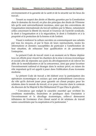 environnement et la garantie de la santé et de la sécurité sur les lieux du
travail ;
Tenant au respect des droits et libertés garanties par la Constitution
dans le domaine du travail, en plus des principes des droits de l'Homme
tels qu'ils sont universellement reconnus, ainsi que des conventions de
l'organisation internationale du travail ratifiées par le Maroc, notamment
celles concernant la liberté du travail et l'exercice de l'activité syndicale,
le droit à l'organisation et à la négociation, le droit à l'initiative et à la
propriété et la protection de la femme et de l'enfant.
Visant à renforcer la culture ouvrière en communiquant aux salariés
par tous les moyens, et par le biais de leurs représentants, toutes les
informations et données susceptibles de participer à l'amélioration de
leur situation, de rehausser leur qualification et de promouvoir
l'entreprise.
Le présent Code de travail vient à un moment où le Maroc déploie
tous ses efforts pour réussir les chantiers de la mise à niveau économique
et sociale afin de répondre aux paris du développement et de relever les
défis de la mondialisation et de la concurrence, ainsi que pour favoriser
l'investissement national et étranger dans le secteur privé, en raison du
rôle important qu'il est appelé à jouer dans l'édification d'une économie
moderne.
Le présent Code de travail a été élaboré avec la participation des
opérateurs économiques et sociaux qui sont profondément convaincus
du rôle qu'ils doivent jouer pour garantir un climat propice pour les
relations dans le monde du travail, et ce pour s'inscrire dans le contexte
du discours de Sa Majesté le Roi Mohammed VI que Dieu le glorifie :
" Convaincus que malgré le caractère essentiel que revêtent les
conditions matérielles, financières et juridiques dans l'incitation à
l'investissement et le décollage économique, celles-ci demeurent
tributaires de l'existence d'un climat social et de relations de travail
saines caractérisées par la coopération et le partenariat. "
-6-
 