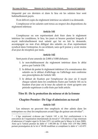 fréquenté par ces derniers et dans le lieu où les salaires leur sont
habituellement payés.
Il est délivré copie du règlement intérieur au salarié à sa demande.
L'employeur et les salariés sont tenus au respect des dispositions du
règlement intérieur.
Article 141
L'employeur ou son représentant doit fixer dans le règlement
intérieur les conditions, le lieu, les jours et heures pendant lesquels il
reçoit individuellement tout salarié qui lui en fait la demande,
accompagné ou non d'un délégué des salariés ou d'un représentant
syndical dans l'entreprise, le cas échéant, sans qu'il puisse y avoir moins
d'un jour de réception par mois.
Article 142
Sont punis d'une amende de 2.000 à 5.000 dirhams:
1. le non-établissement du règlement intérieur dans le délai
prévu par l'article 138;
2. le défaut de porter le règlement intérieur à la connaissance des
salariés ou le défaut d'affichage ou l'affichage non conforme
aux prescriptions de l'article 140;
3. le défaut de fixation par l'employeur du jour où il reçoit
chaque salarié dans les conditions fixées par l'article 141 ou la
fixation d'un jour où le tour du salarié ne vient qu'après une
période supérieure à celle fixée par ledit article.
Titre II : De la protection du mineur et de la femme
Chapitre Premier : De l'âge d'admission au travail
Article 143
Les mineurs ne peuvent être employés ni être admis dans les
entreprises ou chez les employeurs avant l'âge de quinze ans révolus19
.
19
- L’âge mentionné ci-dessus par l’article 145 a été fixé conformément à la
convention de l’organisation internationale du travail n° 138 relative à l’âge minimum
d’admission à l’emploi signé le 26 Juin 1973. (et ratifiée par le Maroc le 6 Juin 2000).
Ainsi qu’à l’article premier du dahir n° 1-00-200 du 15 Safar 1421 (19 Mai 2000)
portant promulgation de la loi n° 04-00 modifiant et complétant le dahir n° 1-63-071
-60-
 