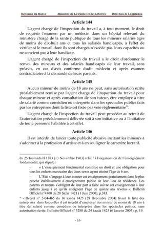 Article 144
L'agent chargé de l'inspection du travail a, à tout moment, le droit
de requérir l'examen par un médecin dans un hôpital relevant du
ministère chargé de la santé publique de tous les mineurs salariés âgés
de moins de dix-huit ans et tous les salariés handicapés, à l'effet de
vérifier si le travail dont ils sont chargés n'excède pas leurs capacités ou
ne convient pas à leur handicap.
L'agent chargé de l'inspection du travail a le droit d'ordonner le
renvoi des mineurs et des salariés handicapés de leur travail, sans
préavis, en cas d'avis conforme dudit médecin et après examen
contradictoire à la demande de leurs parents.
Article 145
Aucun mineur de moins de 18 ans ne peut, sans autorisation écrite
préalablement remise par l'agent chargé de l'inspection du travail pour
chaque mineur et après consultation de son tuteur, être employé à titre
de salarié comme comédien ou interprète dans les spectacles publics faits
par les entreprises dont la liste est fixée par voie réglementaire20
.
L'agent chargé de l'inspection du travail peut procéder au retrait de
l'autorisation précédemment délivrée soit à son initiative ou à l'initiative
de toute personne habilitée à cet effet.
Article 146
Il est interdit de lancer toute publicité abusive incitant les mineurs à
s'adonner à la profession d'artiste et à en souligner le caractère lucratif.
du 25 Joumada II 1383 (13 Novembre 1963) relatif à l’organisation de l’enseignement
fondamental, qui stipule :
- « L’enseignement fondamental constitue un droit et une obligation pour
tous les enfants marocains des deux sexes ayant atteint l’âge de 6 ans.
- L’Etat s’engage à leur assurer cet enseignement gratuitement dans le plus
proche établissement d’enseignement public de leur lieu de résidence. Les
parents et tuteurs s’obligent de leur part à faire suivre cet enseignement à leur
enfants jusqu’à ce qu’ils atteignent l’âge de quinze ans révolus »; Bulletin
Officiel n°4800 du 28 Safar 1421 (1 Juin 2000), p.383.
20
- Décret n° 2-04-465 du 16 kaada 1425 (29 Décembre 2004) fixant la liste des
entreprises dans lesquelles il est interdit d’employer des mineur de moins de 18 ans à
titre de salarié comme comédien ou interprète dans les spectacles publics, sans
autorisation écrite; Bulletin Officiel n° 5280 du 24 kaada 1425 (6 Janvier 2005), p. 19.
-61-
 
