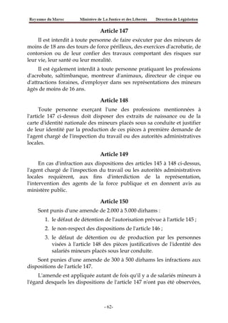 Article 147
Il est interdit à toute personne de faire exécuter par des mineurs de
moins de 18 ans des tours de force périlleux, des exercices d'acrobatie, de
contorsion ou de leur confier des travaux comportant des risques sur
leur vie, leur santé ou leur moralité.
Il est également interdit à toute personne pratiquant les professions
d'acrobate, saltimbanque, montreur d'animaux, directeur de cirque ou
d'attractions foraines, d'employer dans ses représentations des mineurs
âgés de moins de 16 ans.
Article 148
Toute personne exerçant l'une des professions mentionnées à
l'article 147 ci-dessus doit disposer des extraits de naissance ou de la
carte d'identité nationale des mineurs placés sous sa conduite et justifier
de leur identité par la production de ces pièces à première demande de
l'agent chargé de l'inspection du travail ou des autorités administratives
locales.
Article 149
En cas d'infraction aux dispositions des articles 145 à 148 ci-dessus,
l'agent chargé de l'inspection du travail ou les autorités administratives
locales requièrent, aux fins d'interdiction de la représentation,
l'intervention des agents de la force publique et en donnent avis au
ministère public.
Article 150
Sont punis d'une amende de 2.000 à 5.000 dirhams :
1. le défaut de détention de l'autorisation prévue à l'article 145 ;
2. le non-respect des dispositions de l'article 146 ;
3. le défaut de détention ou de production par les personnes
visées à l'article 148 des pièces justificatives de l'identité des
salariés mineurs placés sous leur conduite.
Sont punies d'une amende de 300 à 500 dirhams les infractions aux
dispositions de l'article 147.
L'amende est appliquée autant de fois qu'il y a de salariés mineurs à
l'égard desquels les dispositions de l'article 147 n'ont pas été observées,
-62-
 