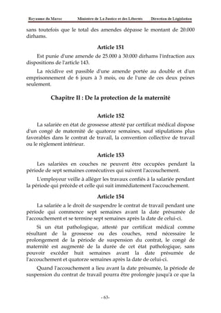 sans toutefois que le total des amendes dépasse le montant de 20.000
dirhams.
Article 151
Est punie d'une amende de 25.000 à 30.000 dirhams l'infraction aux
dispositions de l'article 143.
La récidive est passible d'une amende portée au double et d'un
emprisonnement de 6 jours à 3 mois, ou de l'une de ces deux peines
seulement.
Chapitre Il : De la protection de la maternité
Article 152
La salariée en état de grossesse attesté par certificat médical dispose
d'un congé de maternité de quatorze semaines, sauf stipulations plus
favorables dans le contrat de travail, la convention collective de travail
ou le règlement intérieur.
Article 153
Les salariées en couches ne peuvent être occupées pendant la
période de sept semaines consécutives qui suivent l'accouchement.
L'employeur veille à alléger les travaux confiés à la salariée pendant
la période qui précède et celle qui suit immédiatement l'accouchement.
Article 154
La salariée a le droit de suspendre le contrat de travail pendant une
période qui commence sept semaines avant la date présumée de
l'accouchement et se termine sept semaines après la date de celui-ci.
Si un état pathologique, attesté par certificat médical comme
résultant de la grossesse ou des couches, rend nécessaire le
prolongement de la période de suspension du contrat, le congé de
maternité est augmenté de la durée de cet état pathologique, sans
pouvoir excéder huit semaines avant la date présumée de
l'accouchement et quatorze semaines après la date de celui-ci.
Quand l'accouchement a lieu avant la date présumée, la période de
suspension du contrat de travail pourra être prolongée jusqu'à ce que la
-63-
 