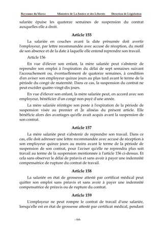 salariée épuise les quatorze semaines de suspension du contrat
auxquelles elle a droit.
Article 155
La salariée en couches avant la date présumée doit avertir
l'employeur, par lettre recommandée avec accusé de réception, du motif
de son absence et de la date à laquelle elle entend reprendre son travail.
Article 156
En vue d'élever son enfant, la mère salariée peut s'abstenir de
reprendre son emploi à l'expiration du délai de sept semaines suivant
l'accouchement ou, éventuellement de quatorze semaines, à condition
d'en aviser son employeur quinze jours au plus tard avant le terme de la
période du congé de maternité. Dans ce cas, la suspension du contrat ne
peut excéder quatre-vingt-dix jours.
En vue d'élever son enfant, la mère salariée peut, en accord avec son
employeur, bénéficier d'un congé non payé d'une année.
La mère salariée réintègre son poste à l'expiration de la période de
suspension visée au premier et 2e alinéas du présent article. Elle
bénéficie alors des avantages qu'elle avait acquis avant la suspension de
son contrat.
Article 157
La mère salariée peut s'abstenir de reprendre son travail. Dans ce
cas, elle doit adresser une lettre recommandée avec accusé de réception à
son employeur quinze jours au moins avant le terme de la période de
suspension de son contrat, pour l'aviser qu'elle ne reprendra plus soit
travail au terme de la suspension mentionnée à l'article 156 ci-dessus. Et
cela sans observer le délai de préavis et sans avoir à payer une indemnité
compensatrice de rupture du contrat de travail.
Article 158
La salariée en état de grossesse attesté par certificat médical peut
quitter son emploi sans préavis et sans avoir à payer une indemnité
compensatrice de préavis ou de rupture du contrat.
Article 159
L'employeur ne peut rompre le contrat de travail d'une salariée,
lorsqu'elle est en état de grossesse attesté par certificat médical, pendant
-64-
 