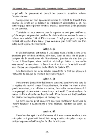 la période de grossesse et durant les quatorze semaines suivant
l'accouchement.
L'employeur ne peut également rompre le contrat de travail d'une
salariée au cours de la période de suspension consécutive à un état
pathologique attesté par un certificat médical et résultant de la grossesse
ou des couches.
Toutefois, et sous réserve que la rupture ne soit pas notifiée ou
qu'elle ne prenne pas effet pendant la période de suspension du contrat
prévue aux articles 154 et 156 ci-dessus, l'employeur peut rompre le
contrat s'il justifie d'une faute grave commise par l'intéressée ou d'un
autre motif légal de licenciement.
Article 160
Si un licenciement est notifié à la salariée avant qu'elle atteste de sa
grossesse par certificat médical, elle peut, dans un délai de 15 jours à
compter de la notification du licenciement, justifier de son état par
l'envoi, à l'employeur, d'un certificat médical par lettre recommandée
avec accusé de réception. Le licenciement se trouve de ce fait annulé,
sous réserve des dispositions du 2e alinéa de l'article 159.
Les dispositions des deux articles précédents ne font pas obstacle à
l'échéance du contrat de travail à durée déterminée.
Article 161
Pendant une période de douze mois courant à compter de la date de
la reprise du travail après l'accouchement, la mère salariée a droit
quotidiennement, pour allaiter son enfant, durant les heures de travail, à
un repos spécial, rémunéré comme temps de travail, d'une demi-heure le
matin et d'une demi-heure l'après-midi. Cette heure est indépendante
des périodes de repos appliquées à l'entreprise.
La mère salariée peut, en accord avec son employeur, bénéficier de
l'heure réservée à l'allaitement à tout moment pendant les jours de
travail.
Article 162
Une chambre spéciale d'allaitement doit être aménagée dans toute
entreprise ou à proximité immédiate lorsque cette entreprise occupe au
moins cinquante salariées âgées de plus de seize ans.
-65-
 