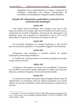 dispositions de la réglementation en vigueur concernant les
conditions d'admission des enfants, d'équipement, de
surveillance et d'installations d'hygiène desdites chambres.
Chapitre III : Dispositions particulières au travail et à la
protection des handicapés
Article 166
Tout salarié devenu handicapé, pour quelque cause que ce soit,
garde son emploi et est chargé, après avis du médecin de travail ou de la
commission de sécurité et d'hygiène, d'un travail qui correspond à son
handicap, après une formation de réadaptation, sauf si cela s'avère
impossible vu la gravité de l'handicap et la nature du travail.
Article 167
Il est interdit d'employer les salariés handicapés à des travaux
pouvant leur porter préjudice ou susceptibles d'aggraver leur handicap.
Article 168
L'employeur doit soumettre à l'examen médical les salariés
handicapés qu'il envisage d'employer.
Le médecin de travail procède à cet examen périodiquement, après
chaque année de travail.
Article 169
L'employeur doit équiper ses locaux des accessibilités22
nécessaires
pour faciliter le travail des salariés handicapés et veiller à leur procurer
toutes les conditions d'hygiène et de sécurité professionnelle.
Article 170
Les mesures favorables ayant pour objectif l'égalité effective dans les
opportunités et le traitement entre les salariés handicapés et les autres
salariés ne sont pas considérées comme discriminatoires à l'égard de ces
derniers.
22
- Voir dahir n° 1-03-58 du 10 Rabii I 1424 (12 Mai 2003) portant promulgation de la
loi n° 10-03 relative aux accessibilités; Bulletin Officiel n°5118 du 18 Rabii II 1424
(19Juin 2003), p. 498.
-67-
 