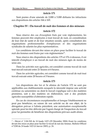 Article 171
Sont punies d'une amende de 2.000 à 5.000 dirhams les infractions
aux dispositions des articles 166 à 169.
Chapitre IV : Du travail de nuit des femmes et des mineurs
Article 172
Sous réserve des cas d'exception fixés par voie réglementaire, les
femmes peuvent être employées à tout travail de nuit, en considération
de leur état de santé et de leur situation sociale, après consultation des
organisations professionnelles d'employeurs et des organisations
syndicales de salariés les plus représentatives.
Les conditions devant être mises en place pour faciliter le travail de
nuit des femmes sont fixées par voie réglementaire23
.
Sous réserve des dispositions des articles 175 et 176 ci-dessous, il est
interdit d'employer à un travail de nuit des mineurs âgés de moins de
seize ans.
Dans les activités non agricoles, est considéré comme travail de nuit
tout travail exécuté entre 21 heures et 6 heures.
Dans les activités agricoles, est considéré comme travail de nuit tout
travail exécuté entre 20 heures et 5 heures.
Article 173
Les dispositions des 1er et 3e alinéas de l'article 172 ne sont pas
applicables aux établissements auxquels la nécessité impose une activité
continue ou saisonnière ou dont le travail s'applique soit à des matières
premières, soit à des matières en élaboration, soit à des produits
agricoles susceptibles d'altération rapide.
En cas de circonstances exceptionnelles et lorsque l'établissement ne
peut pas bénéficier, en raison de son activité ou de son objet, de la
dérogation prévue à l'alinéa précédent, une autorisation exceptionnelle
spéciale peut lui être délivrée par l'agent chargé de l'inspection du travail
pour lui permettre de bénéficier des dispositions prévues audit alinéa.
23
- Décret n° 2-04-568 du 16 kaada 1425 (29 Décembre 2004) fixant les conditions
devant être mises en place pour faciliter le travail de nuit des femmes. Bulletin Officiel
n°5280 du 24 kaada 1425 (6 Janvier 2005), p. 26.
-68-
 