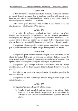 Article 174
Il doit être accordé aux femmes et aux mineurs, entre deux journées
de travail de nuit, un repos dont la durée ne peut être inférieure à onze
heures consécutives comprenant obligatoirement la période de travail de
nuit telle que fixée à l'article 172 ci-dessus.
Cette durée peut toutefois être réduite à dix heures dans les
établissements visés à l'article 173 ci-dessus.
Article 175
A la suite de chômage résultant de force majeure ou d'une
interruption accidentelle ne présentant pas un caractère périodique,
l'employeur peut déroger aux dispositions du 2e alinéa de l'article 173 ci-
dessus, dans la limite du nombre de journées de travail perdues, sous
réserve d'en aviser au préalable l'agent chargé de l'inspection du travail.
Il ne peut être fait usage de cette dérogation au-delà de douze nuits
par an, sauf autorisation de l'agent chargé de l'inspection du travail.
Article 176
L'employeur peut temporairement déroger aux dispositions du 3e
alinéa de l'article 172 en ce qui concerne les mineurs âgés de moins de
seize ans s'il s'agit de prévenir des accidents imminents, d'organiser des
opérations de sauvetage ou de réparer des dégâts imprévisibles.
L'employeur qui déroge auxdites dispositions doit en aviser
immédiatement, et par tous moyens, l'agent chargé de l'inspection du
travail.
L'employeur ne peut faire usage de cette dérogation que dans la
limite d'une nuit.
L'employeur ne peut faire usage de cette dérogation s'il s'agit d'un
salarié handicapé.
Article 177
Sont punis d'une amende de 300 à 500 dirhams :
1. l'emploi à tout travail de nuit de femmes et de mineurs âgés
de moins de 16 ans, dans le cas prévu par le dernier alinéa de
l'article 173, sans l'autorisation exceptionnelle prévue par ledit
alinéa ;
-69-
 