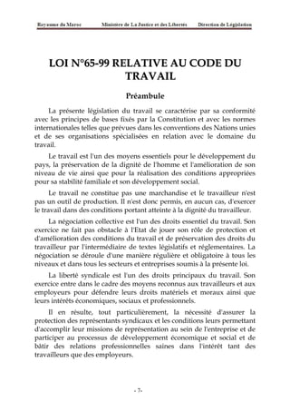 LOI N°65-99 RELATIVE AU CODE DULOI N°65-99 RELATIVE AU CODE DU
TRAVAILTRAVAIL
Préambule
La présente législation du travail se caractérise par sa conformité
avec les principes de bases fixés par la Constitution et avec les normes
internationales telles que prévues dans les conventions des Nations unies
et de ses organisations spécialisées en relation avec le domaine du
travail.
Le travail est l'un des moyens essentiels pour le développement du
pays, la préservation de la dignité de l'homme et l'amélioration de son
niveau de vie ainsi que pour la réalisation des conditions appropriées
pour sa stabilité familiale et son développement social.
Le travail ne constitue pas une marchandise et le travailleur n'est
pas un outil de production. Il n'est donc permis, en aucun cas, d'exercer
le travail dans des conditions portant atteinte à la dignité du travailleur.
La négociation collective est l'un des droits essentiel du travail. Son
exercice ne fait pas obstacle à l'Etat de jouer son rôle de protection et
d'amélioration des conditions du travail et de préservation des droits du
travailleur par l'intermédiaire de textes législatifs et réglementaires. La
négociation se déroule d'une manière régulière et obligatoire à tous les
niveaux et dans tous les secteurs et entreprises soumis à la présente loi.
La liberté syndicale est l'un des droits principaux du travail. Son
exercice entre dans le cadre des moyens reconnus aux travailleurs et aux
employeurs pour défendre leurs droits matériels et moraux ainsi que
leurs intérêts économiques, sociaux et professionnels.
Il en résulte, tout particulièrement, la nécessité d'assurer la
protection des représentants syndicaux et les conditions leurs permettant
d'accomplir leur missions de représentation au sein de l'entreprise et de
participer au processus de développement économique et social et de
bâtir des relations professionnelles saines dans l'intérêt tant des
travailleurs que des employeurs.
-7-
 